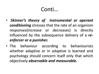 Conti…
• Skinner’s theory of instrumental or operant
conditioning stresses that the rate of an organism
responses(increase or decreases) is directly
influenced by the subsequence delivery of a re-
enforcer or a punisher.
• The behaviour according to behaviourists
whether adaptive or in adaptive is learned and
psychology should concern itself only that which
objectively observable and measurable.
 