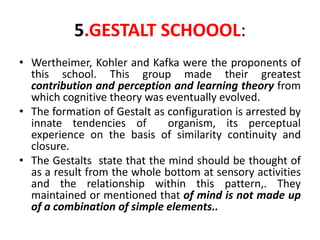 5.GESTALT SCHOOOL:
• Wertheimer, Kohler and Kafka were the proponents of
this school. This group made their greatest
contribution and perception and learning theory from
which cognitive theory was eventually evolved.
• The formation of Gestalt as configuration is arrested by
innate tendencies of organism, its perceptual
experience on the basis of similarity continuity and
closure.
• The Gestalts state that the mind should be thought of
as a result from the whole bottom at sensory activities
and the relationship within this pattern,. They
maintained or mentioned that of mind is not made up
of a combination of simple elements..
 