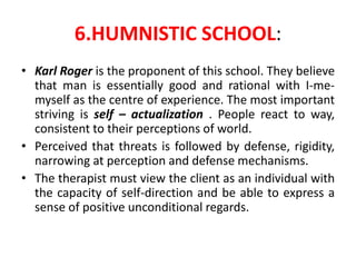 6.HUMNISTIC SCHOOL:
• Karl Roger is the proponent of this school. They believe
that man is essentially good and rational with I-me-
myself as the centre of experience. The most important
striving is self – actualization . People react to way,
consistent to their perceptions of world.
• Perceived that threats is followed by defense, rigidity,
narrowing at perception and defense mechanisms.
• The therapist must view the client as an individual with
the capacity of self-direction and be able to express a
sense of positive unconditional regards.
 