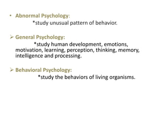 • Abnormal Psychology:
*study unusual pattern of behavior.
 General Psychology:
*study human development, emotions,
motivation, learning, perception, thinking, memory,
intelligence and processing.
 Behavioral Psychology:
*study the behaviors of living organisms.
 