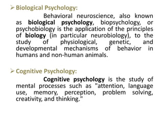 Biological Psychology:
Behavioral neuroscience, also known
as biological psychology, biopsychology, or
psychobiology is the application of the principles
of biology (in particular neurobiology), to the
study of physiological, genetic, and
developmental mechanisms of behavior in
humans and non-human animals.
Cognitive Psychology:
Cognitive psychology is the study of
mental processes such as "attention, language
use, memory, perception, problem solving,
creativity, and thinking."
 