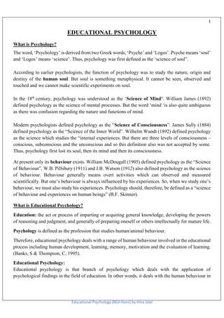 1
Educational Psychology (BEd-Hons) by Hina Jalal
EDUCATIONAL PSYCHOLOGY
What is Psychology?
The word, ‘Psychology’ is derived from two Greek words, ‘Psyche’ and ‘Logos’. Psyche means ‘soul’
and ‘Logos’ means ‘science’. Thus, psychology was first defined as the ‘science of soul”.
According to earlier psychologists, the function of psychology was to study the nature, origin and
destiny of the human soul. But soul is something metaphysical. It cannot be seen, observed and
touched and we cannot make scientific experiments on soul.
In the 18th
century, psychology was understood as the ‘Science of Mind’. William James (1892)
defined psychology as the science of mental processes. But the word ‘mind ‘is also quite ambiguous
as there was confusion regarding the nature and functions of mind.
Modern psychologists defined psychology as the “Science of Consciousness”. James Sully (1884)
defined psychology as the “Science of the Inner World”. Wilhelm Wundt (1892) defined psychology
as the science which studies the “internal experiences. But there are three levels of consciousness –
conscious, subconscious and the unconscious and so this definition also was not accepted by some.
Thus, psychology first lost its soul, then its mind and then its consciousness.
At present only its behaviour exists. William McDougall (1905) defined psychology as the “Science
of Behaviour”, W.B. Pillsbury (1911) and J.B. Watson (1912) also defined psychology as the science
of behaviour. Behaviour generally means overt activities which can observed and measured
scientifically. But one’s behaviour is always influenced by his experiences. So, when we study one’s
behaviour, we must also study his experiences. Psychology should, therefore, be defined as a “science
of behaviour and experiences on human beings” (B.F. Skinner).
What is Educational Psychology?
Education: the act or process of imparting or acquiring general knowledge, developing the powers
of reasoning and judgment, and generally of preparing oneself or others intellectually for mature life.
Psychology is defined as the profession that studies human/animal behaviour.
Therefore, educational psychology deals with a range of human behaviour involved in the educational
process including human development, learning, memory, motivation and the evaluation of learning.
(Banks, S & Thompson, C, 1995).
Educational Psychology:
Educational psychology is that branch of psychology which deals with the application of
psychological findings in the field of education. In other words, it deals with the human behaviour in
 