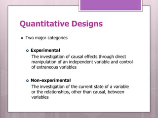 Quantitative Designs
   Two major categories

       Experimental
        The investigation of causal effects through direct
        manipulation of an independent variable and control
        of extraneous variables


       Non-experimental
        The investigation of the current state of a variable
        or the relationships, other than causal, between
        variables
 