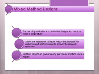 Mixed Method Designs




    The use of quantitative and qualitative designs and methods
    within a single study


      Allows the researcher to better match the approach for
      gathering and analyzing data to answer the research
      questions


    Relative emphasis given to any particular method varies
    widely
 
