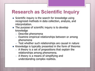 Research as Scientific Inquiry
   Scientific inquiry is the search for knowledge using
    recognized methods in data collection, analysis, and
    interpretation.
   The purpose of scientific inquiry is to develop
    knowledge
    – Describe phenomena
    – Examine empirical relationships between or among
       phenomena
    – Test whether such relationships are causal in nature
   Knowledge is typically presented in the form of theories
    – A theory is a set of propositions that explain the
       relationships among phenomena.
    – A theory is a means of simplifying and
       understanding complex realities.
 