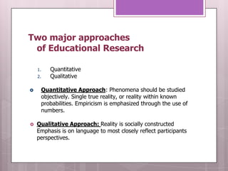 Two major approaches
 of Educational Research

    1.      Quantitative
    2.      Qualitative

        Quantitative Approach: Phenomena should be studied
         objectively. Single true reality, or reality within known
         probabilities. Empiricism is emphasized through the use of
         numbers.

   Qualitative Approach: Reality is socially constructed
    Emphasis is on language to most closely reflect participants
    perspectives.
 