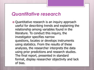 Quantitative research
 Quantitative  research is an inquiry approach
  useful for describing trends and explaining the
  relationship among variables found in the
  literature. To conduct this inquiry, the
  investigator specifies narrow
  questions, locates or develops instruments
  using statistics. From the results of these
  analyzes, the researcher interprets the data
  using prior predictions and research studies.
  The final report, presented in standard
  format, display researcher objectivity and lack
  of bias.
 