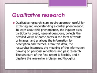 Qualitative research
   Qualitative research is an inquiry approach useful for
    exploring and understanding a central phenomenon.
    To learn about this phenomenon, the inquirer asks
    participants broad, general questions, collects the
    detailed views of participants in the form of words
    or images, and analyzes the information for
    description and themes. From this data, the
    researcher interprets the meaning of the information
    drawing on personal reflections and past research.
    The structure of the final report is flexible, and it
    displays the researcher’s biases and thoughts.
 