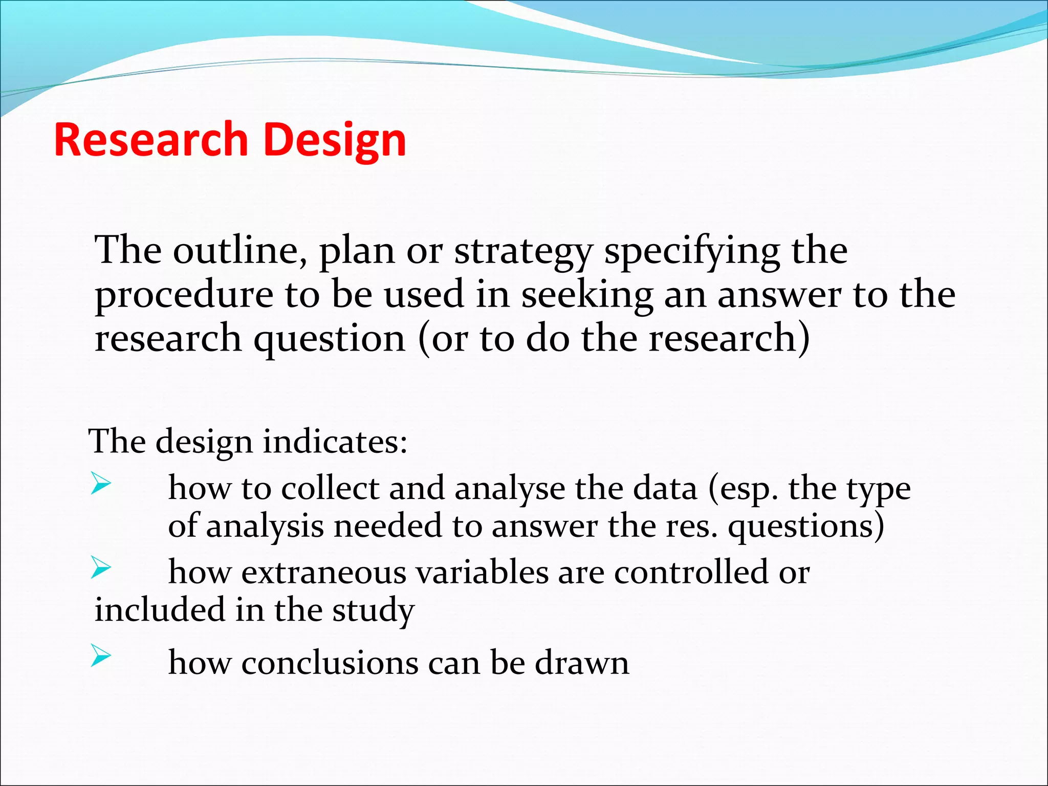Research Design
The outline, plan or strategy specifying the
procedure to be used in seeking an answer to the
research question (or to do the research)
The design indicates:
 how to collect and analyse the data (esp. the type
of analysis needed to answer the res. questions)
 how extraneous variables are controlled or
included in the study
 how conclusions can be drawn
 