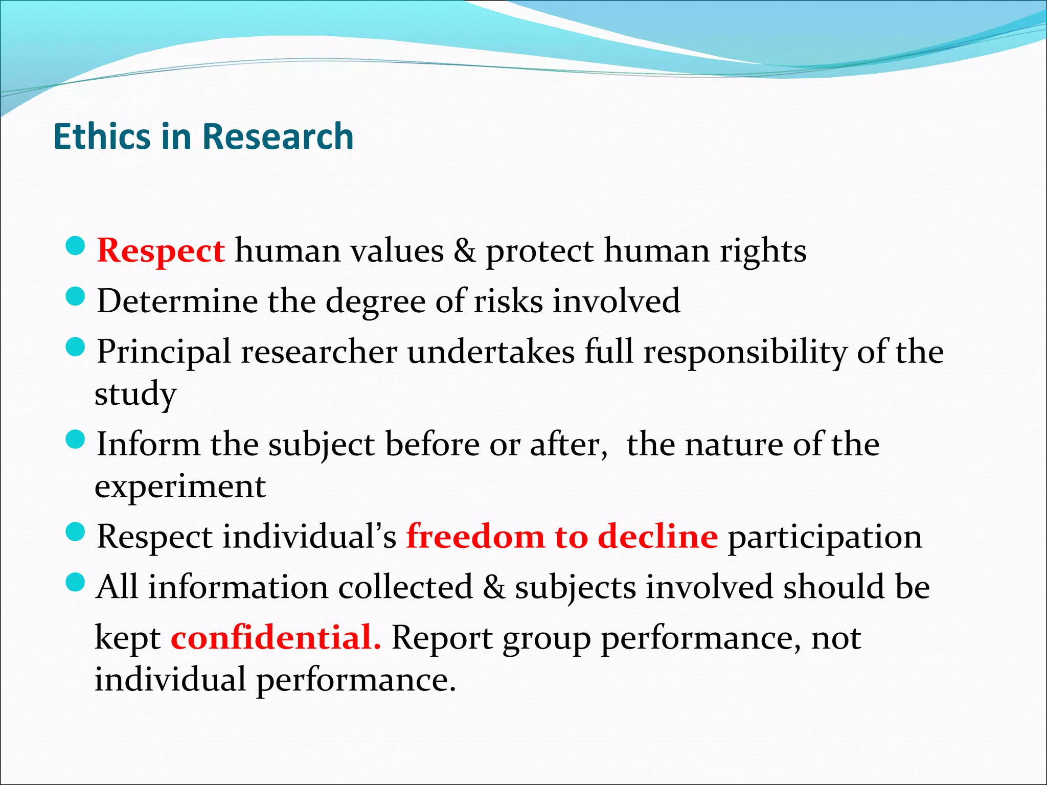 Ethics in Research
Respect human values & protect human rights
Determine the degree of risks involved
Principal researcher undertakes full responsibility of the
study
Inform the subject before or after, the nature of the
experiment
Respect individual’s freedom to decline participation
All information collected & subjects involved should be
kept confidential. Report group performance, not
individual performance.
 