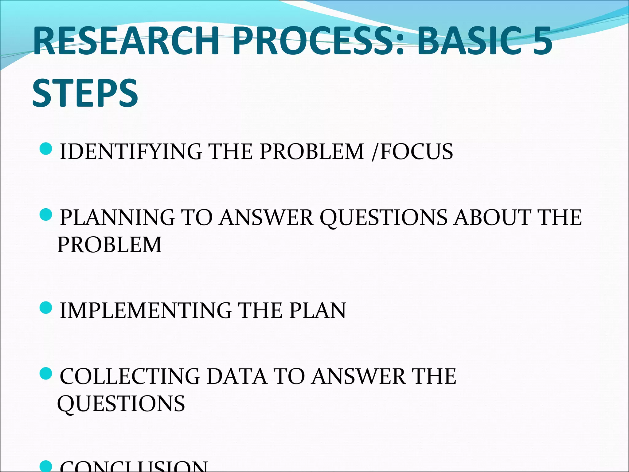RESEARCH PROCESS: BASIC 5
STEPS
IDENTIFYING THE PROBLEM /FOCUS
PLANNING TO ANSWER QUESTIONS ABOUT THE
PROBLEM
IMPLEMENTING THE PLAN
COLLECTING DATA TO ANSWER THE
QUESTIONS
 