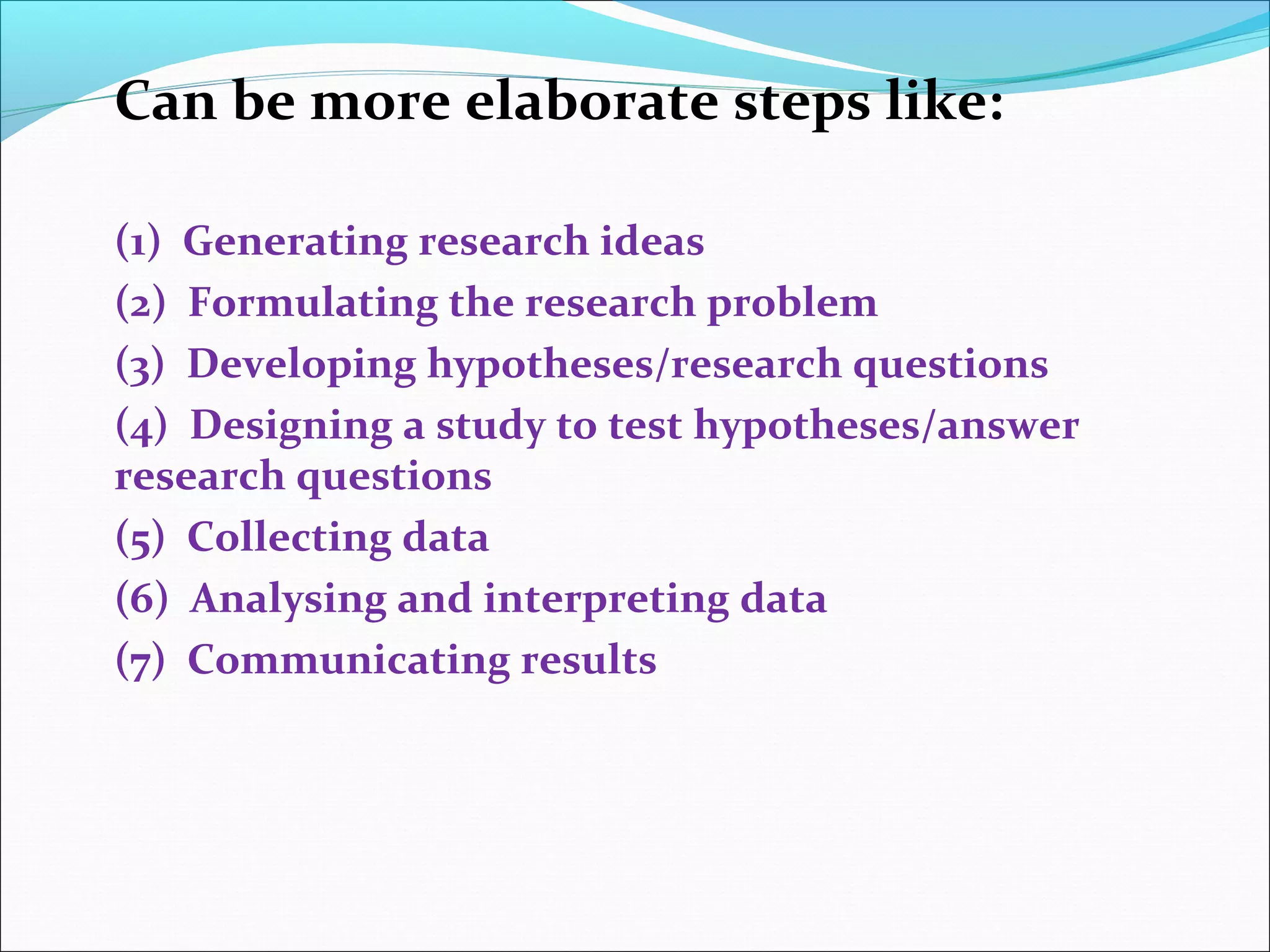 Can be more elaborate steps like:
(1) Generating research ideas
(2) Formulating the research problem
(3) Developing hypotheses/research questions
(4) Designing a study to test hypotheses/answer
research questions
(5) Collecting data
(6) Analysing and interpreting data
(7) Communicating results
 