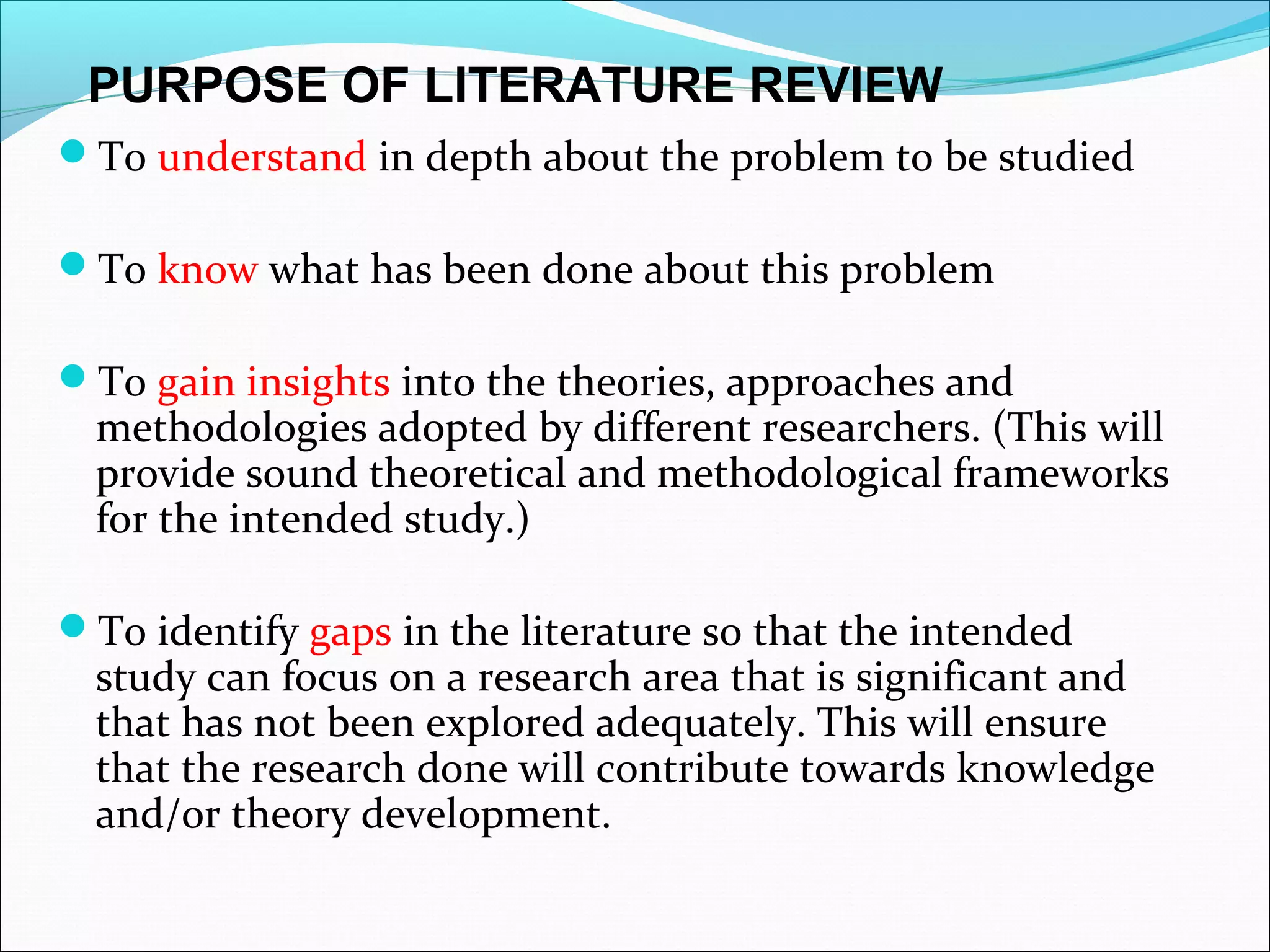 To understand in depth about the problem to be studied
To know what has been done about this problem
To gain insights into the theories, approaches and
methodologies adopted by different researchers. (This will
provide sound theoretical and methodological frameworks
for the intended study.)
To identify gaps in the literature so that the intended
study can focus on a research area that is significant and
that has not been explored adequately. This will ensure
that the research done will contribute towards knowledge
and/or theory development.
PURPOSE OF LITERATURE REVIEW
 