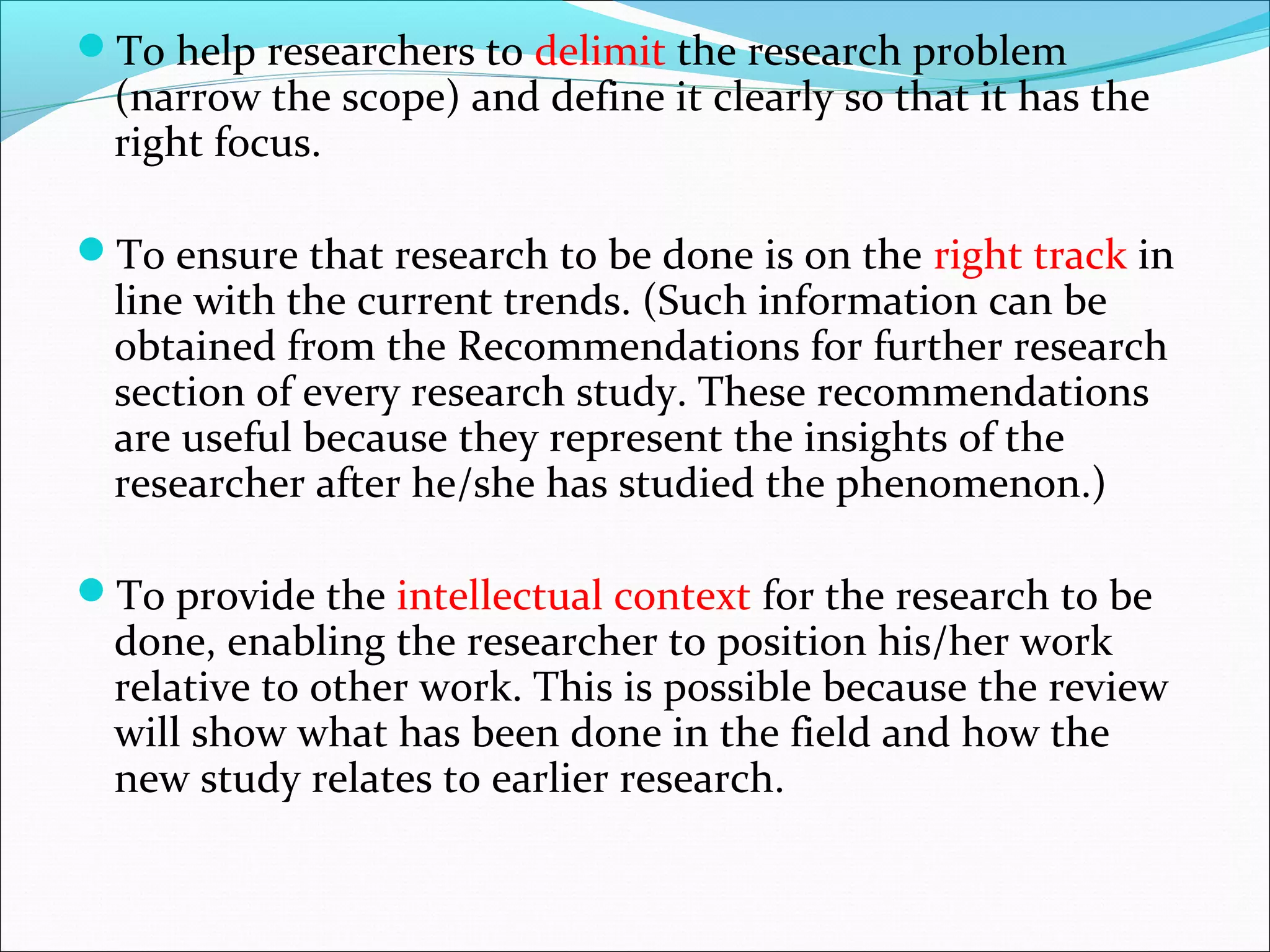 To help researchers to delimit the research problem
(narrow the scope) and define it clearly so that it has the
right focus.
To ensure that research to be done is on the right track in
line with the current trends. (Such information can be
obtained from the Recommendations for further research
section of every research study. These recommendations
are useful because they represent the insights of the
researcher after he/she has studied the phenomenon.)
To provide the intellectual context for the research to be
done, enabling the researcher to position his/her work
relative to other work. This is possible because the review
will show what has been done in the field and how the
new study relates to earlier research.
 