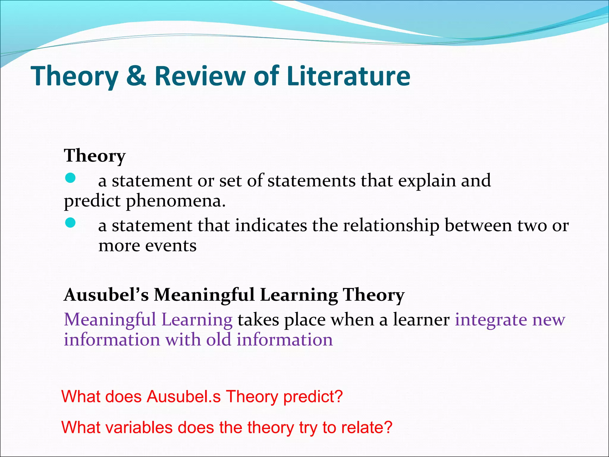 Theory & Review of Literature
Theory
 a statement or set of statements that explain and
predict phenomena.
 a statement that indicates the relationship between two or
more events
Ausubel’s Meaningful Learning Theory
Meaningful Learning takes place when a learner integrate new
information with old information
What does Ausubel.s Theory predict?
What variables does the theory try to relate?
 
