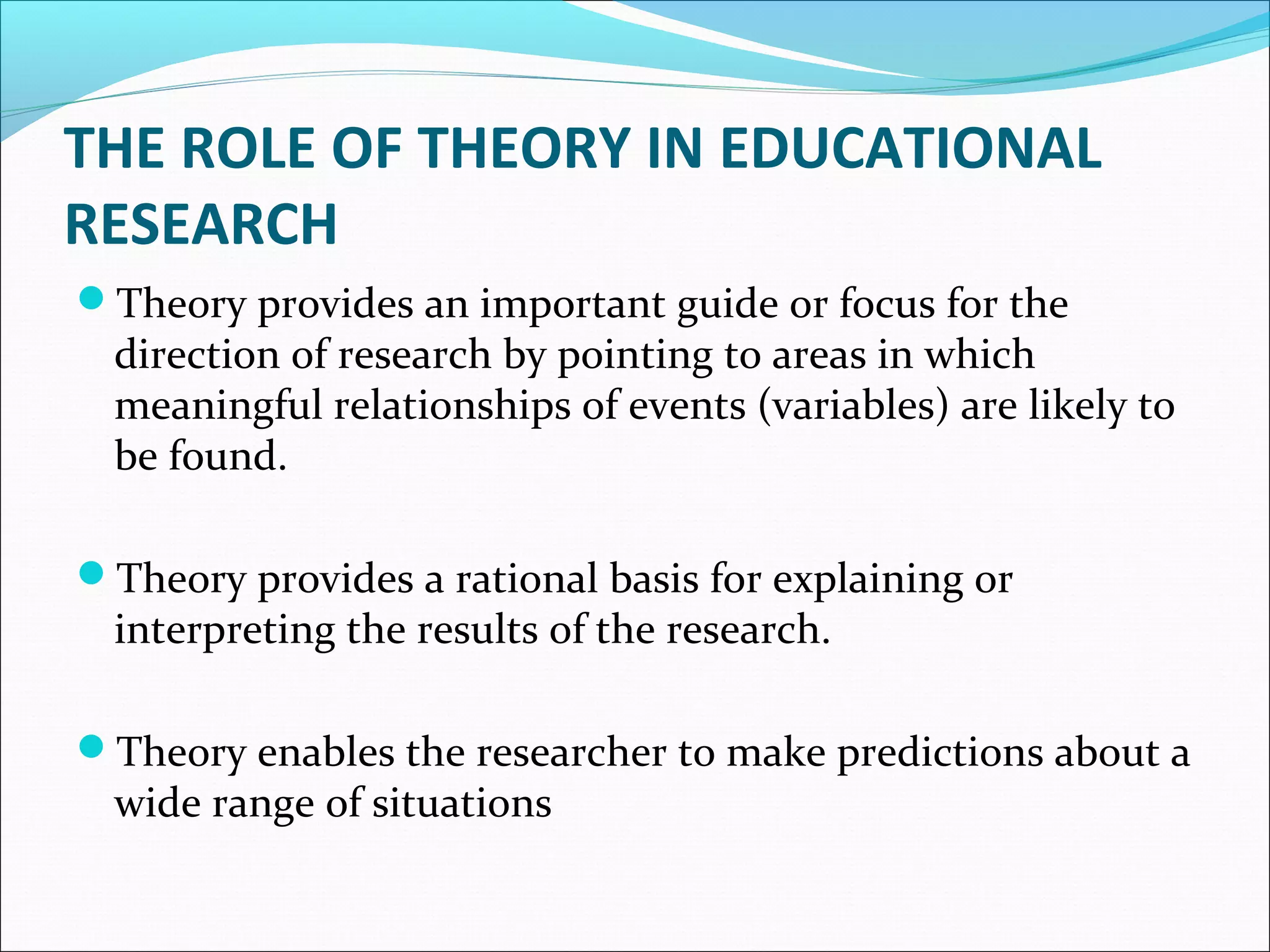 THE ROLE OF THEORY IN EDUCATIONAL
RESEARCH
Theory provides an important guide or focus for the
direction of research by pointing to areas in which
meaningful relationships of events (variables) are likely to
be found.
Theory provides a rational basis for explaining or
interpreting the results of the research.
Theory enables the researcher to make predictions about a
wide range of situations
 