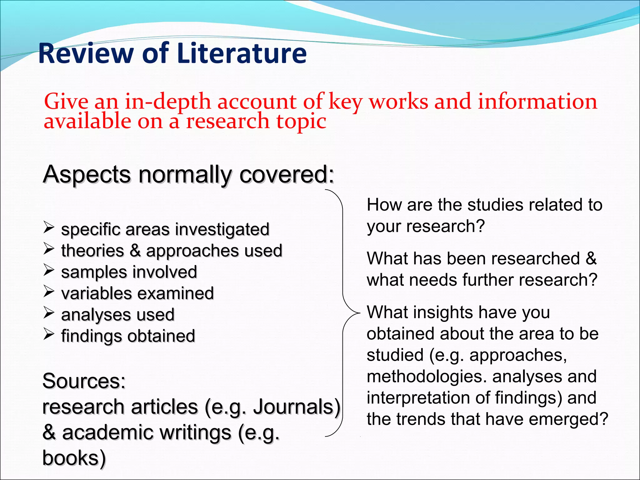 Review of Literature
Give an in-depth account of key works and information
available on a research topic
Aspects normally covered:Aspects normally covered:
 specific areas investigatedspecific areas investigated
 theories & approaches usedtheories & approaches used
 samples involvedsamples involved
 variables examinedvariables examined
 analyses usedanalyses used
 findings obtainedfindings obtained
Sources:Sources:
research articles (e.g. Journals)research articles (e.g. Journals)
& academic writings (e.g.& academic writings (e.g.
books)books)
How are the studies related to
your research?
What has been researched &
what needs further research?
What insights have you
obtained about the area to be
studied (e.g. approaches,
methodologies. analyses and
interpretation of findings) and
the trends that have emerged?
 