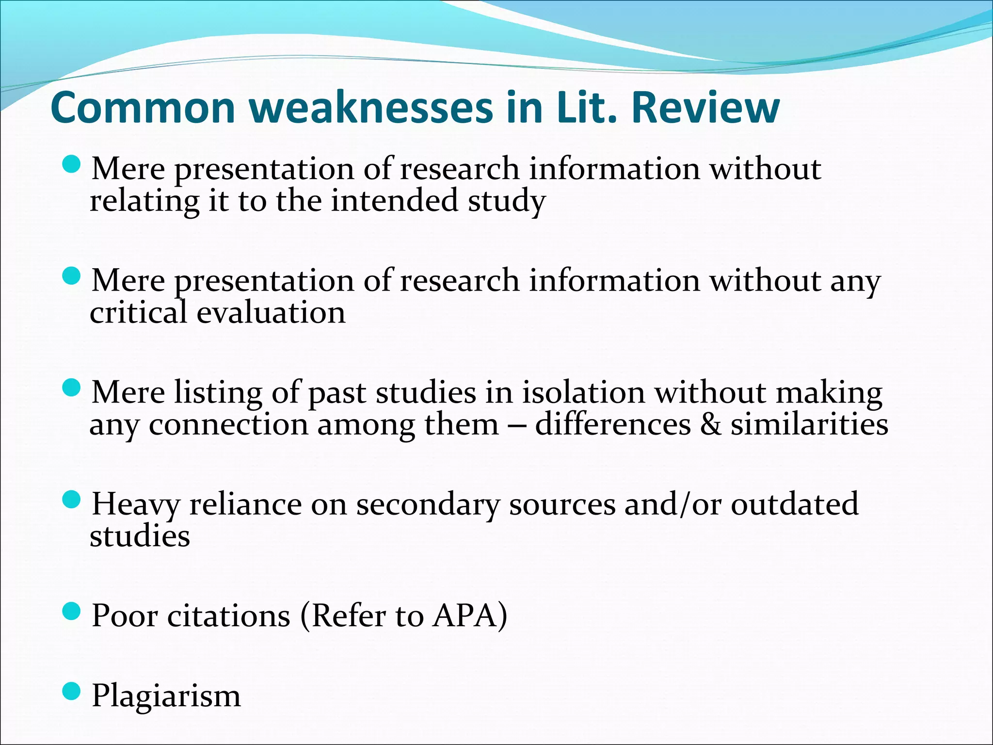Common weaknesses in Lit. Review
Mere presentation of research information without
relating it to the intended study
Mere presentation of research information without any
critical evaluation
Mere listing of past studies in isolation without making
any connection among them – differences & similarities
Heavy reliance on secondary sources and/or outdated
studies
Poor citations (Refer to APA)
Plagiarism
 