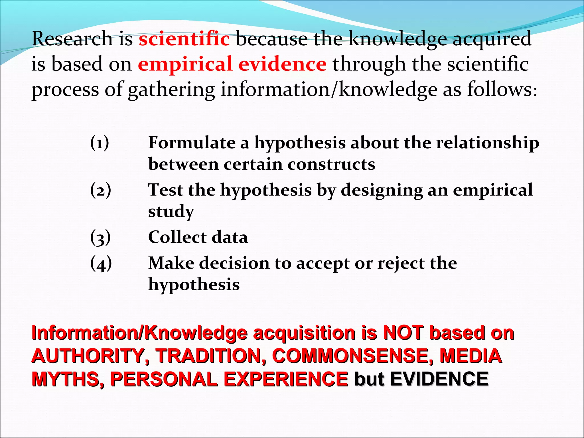 Research is scientific because the knowledge acquired
is based on empirical evidence through the scientific
process of gathering information/knowledge as follows:
(1) Formulate a hypothesis about the relationship
between certain constructs
(2) Test the hypothesis by designing an empirical
study
(3) Collect data
(4) Make decision to accept or reject the
hypothesis
Information/Knowledge acquisition is NOT based onInformation/Knowledge acquisition is NOT based on
AUTHORITY, TRADITION, COMMONSENSE, MEDIAAUTHORITY, TRADITION, COMMONSENSE, MEDIA
MYTHS, PERSONAL EXPERIENCEMYTHS, PERSONAL EXPERIENCE but EVIDENCEbut EVIDENCE
 