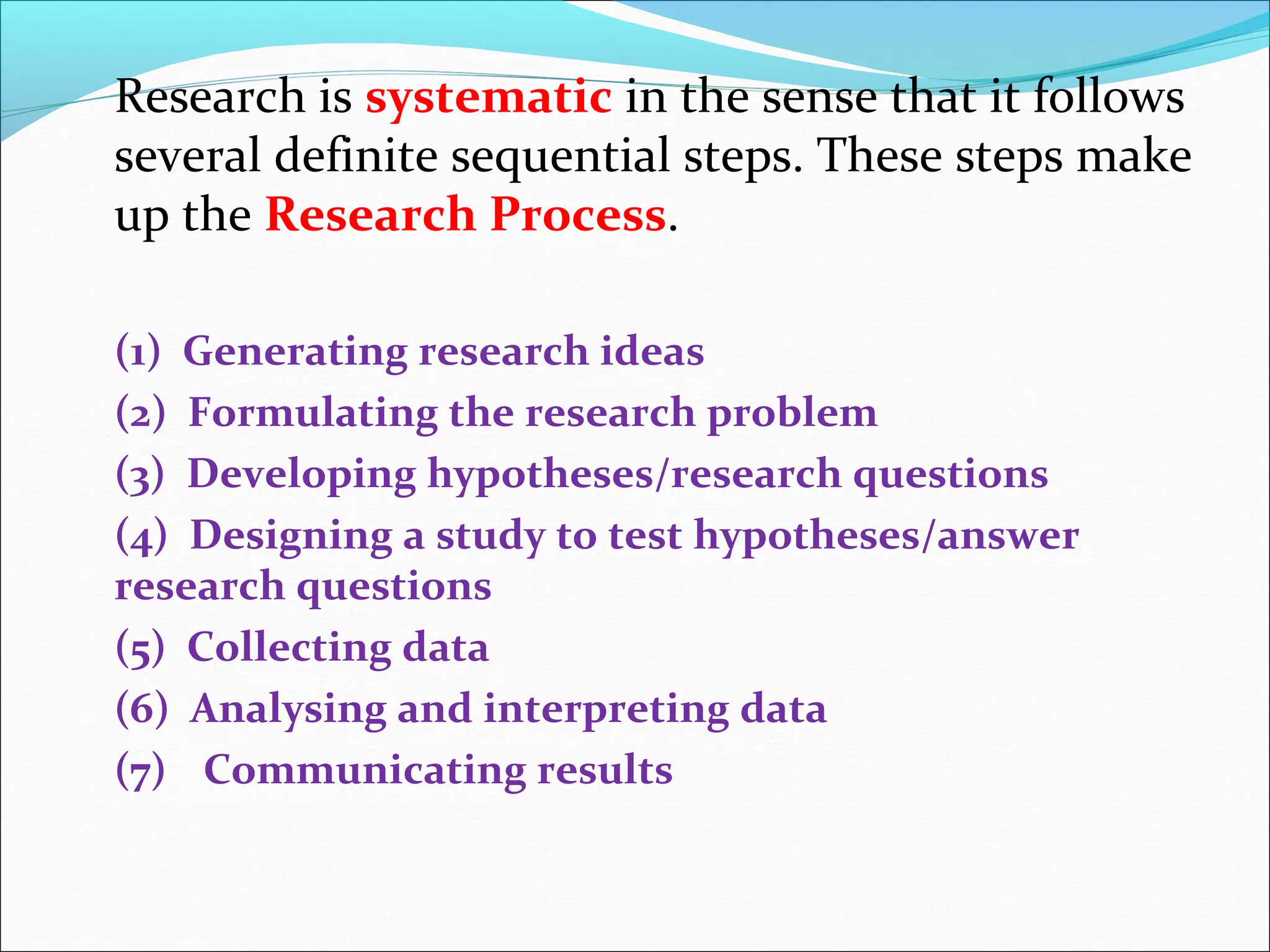 Research is systematic in the sense that it follows
several definite sequential steps. These steps make
up the Research Process.
(1) Generating research ideas
(2) Formulating the research problem
(3) Developing hypotheses/research questions
(4) Designing a study to test hypotheses/answer
research questions
(5) Collecting data
(6) Analysing and interpreting data
(7) Communicating results
 