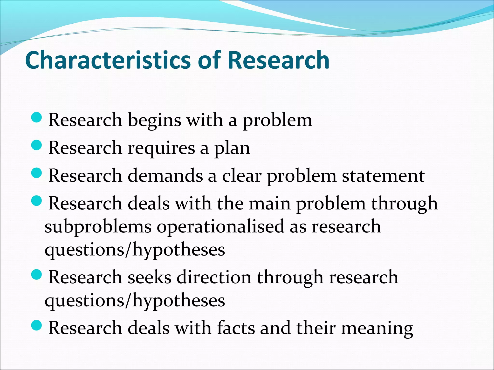 Characteristics of Research
Research begins with a problem
Research requires a plan
Research demands a clear problem statement
Research deals with the main problem through
subproblems operationalised as research
questions/hypotheses
Research seeks direction through research
questions/hypotheses
Research deals with facts and their meaning
 