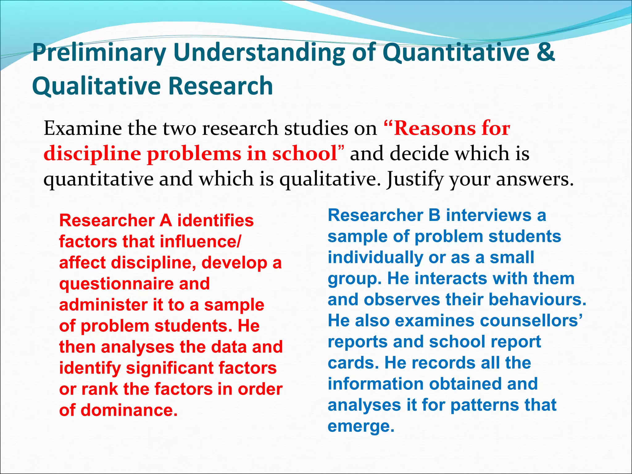 Preliminary Understanding of Quantitative &
Qualitative Research
Examine the two research studies on “Reasons for
discipline problems in school” and decide which is
quantitative and which is qualitative. Justify your answers.
Researcher A identifies
factors that influence/
affect discipline, develop a
questionnaire and
administer it to a sample
of problem students. He
then analyses the data and
identify significant factors
or rank the factors in order
of dominance.
Researcher B interviews a
sample of problem students
individually or as a small
group. He interacts with them
and observes their behaviours.
He also examines counsellors’
reports and school report
cards. He records all the
information obtained and
analyses it for patterns that
emerge.
 