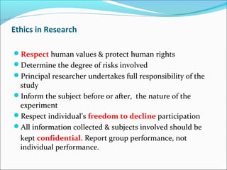 Ethics in Research
Respect human values & protect human rights
Determine the degree of risks involved
Principal researcher undertakes full responsibility of the
study
Inform the subject before or after, the nature of the
experiment
Respect individual’s freedom to decline participation
All information collected & subjects involved should be
kept confidential. Report group performance, not
individual performance.
 
