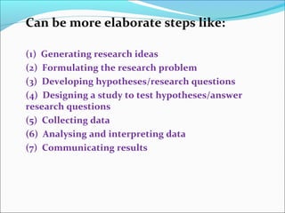 Can be more elaborate steps like:
(1) Generating research ideas
(2) Formulating the research problem
(3) Developing hypotheses/research questions
(4) Designing a study to test hypotheses/answer
research questions
(5) Collecting data
(6) Analysing and interpreting data
(7) Communicating results
 