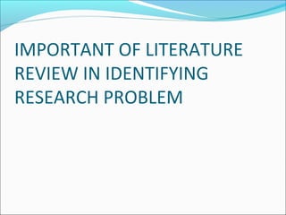 IMPORTANT OF LITERATURE
REVIEW IN IDENTIFYING
RESEARCH PROBLEM
 
