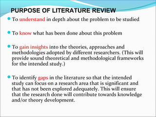 To understand in depth about the problem to be studied
To know what has been done about this problem
To gain insights into the theories, approaches and
methodologies adopted by different researchers. (This will
provide sound theoretical and methodological frameworks
for the intended study.)
To identify gaps in the literature so that the intended
study can focus on a research area that is significant and
that has not been explored adequately. This will ensure
that the research done will contribute towards knowledge
and/or theory development.
PURPOSE OF LITERATURE REVIEW
 