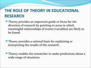 THE ROLE OF THEORY IN EDUCATIONAL
RESEARCH
Theory provides an important guide or focus for the
direction of research by pointing to areas in which
meaningful relationships of events (variables) are likely to
be found.
Theory provides a rational basis for explaining or
interpreting the results of the research.
Theory enables the researcher to make predictions about a
wide range of situations
 