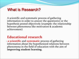 A scientific and systematic process of gathering
information in order to answer the question(s) or the
hypothesis posted objectively (example: the relationship
between phenomena like motivation & academic
achievement)
Educational research
- a scientific and systematic process of gathering
information about the hypothesized relations between
phenomena in the field of education with the aim of
improving student learning.
What is Research?What is Research?
 