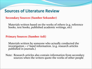 Sources of Literature Review
Secondary Sources (Sumber Sekunder)
Materials written based on the works of others (e.g. reference
books, text books, published academic writings, etc)
Primary Sources (Sumber Asli)
Materials written by someone who actually conducted the
investigation – 1st
hand information. (e.g. research articles
published in journals.)
Note: Research articles also contain information from secondary
sources when the writers quote the works of other people
 