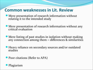 Common weaknesses in Lit. Review
Mere presentation of research information without
relating it to the intended study
Mere presentation of research information without any
critical evaluation
Mere listing of past studies in isolation without making
any connection among them – differences & similarities
Heavy reliance on secondary sources and/or outdated
studies
Poor citations (Refer to APA)
Plagiarism
 