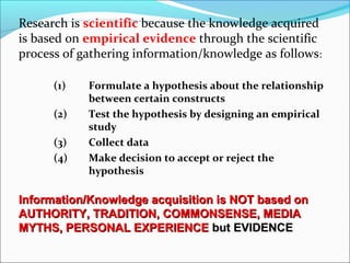 Research is scientific because the knowledge acquired
is based on empirical evidence through the scientific
process of gathering information/knowledge as follows:
(1) Formulate a hypothesis about the relationship
between certain constructs
(2) Test the hypothesis by designing an empirical
study
(3) Collect data
(4) Make decision to accept or reject the
hypothesis
Information/Knowledge acquisition is NOT based onInformation/Knowledge acquisition is NOT based on
AUTHORITY, TRADITION, COMMONSENSE, MEDIAAUTHORITY, TRADITION, COMMONSENSE, MEDIA
MYTHS, PERSONAL EXPERIENCEMYTHS, PERSONAL EXPERIENCE but EVIDENCEbut EVIDENCE
 
