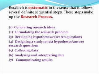 Research is systematic in the sense that it follows
several definite sequential steps. These steps make
up the Research Process.
(1) Generating research ideas
(2) Formulating the research problem
(3) Developing hypotheses/research questions
(4) Designing a study to test hypotheses/answer
research questions
(5) Collecting data
(6) Analysing and interpreting data
(7) Communicating results
 