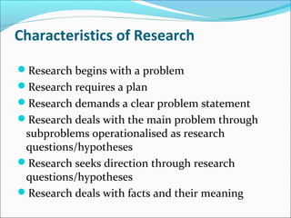 Characteristics of Research
Research begins with a problem
Research requires a plan
Research demands a clear problem statement
Research deals with the main problem through
subproblems operationalised as research
questions/hypotheses
Research seeks direction through research
questions/hypotheses
Research deals with facts and their meaning
 