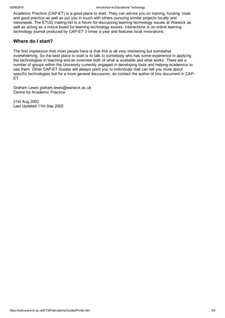 30/08/2015 Introduction to Educational Technology
https://web.warwick.ac.uk/ETS/Publications/Guides/Printer.htm 5/5
Academic Practice (CAP­ET) is a good place to start. They can advise you on training, funding, tools
and good practice as well as put you in touch with others pursuing similar projects locally and
nationwide. The ETUG mailing list is a forum for discussing learning technology issues at Warwick as
well as acting as a notice board for learning technology events. Interactions is an online learning
technology journal produced by CAP­ET 3 times a year and features local innovations.
Where do I start?
The first impression that most people have is that this is all very interesting but somewhat
overwhelming. So the best place to start is to talk to somebody who has some experience in applying
the technologies in teaching and an overview both of what is available and what works. There are a
number of groups within the University currently engaged in developing tools and helping academics to
use them. Other CAP­ET Guides will always point you to individuals that can tell you more about
specific technologies but for a more general discussion, do contact the author of this document in CAP­
ET. 
Graham Lewis graham.lewis@warwick.ac.uk
Centre for Academic Practice
21st Aug 2002
Last Updated 11th Sep 2002
 
