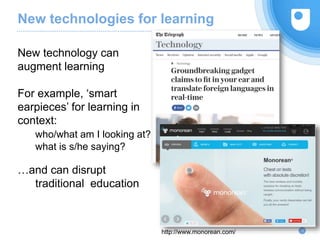 New technologies for learning
10
New technology can
augment learning
For example, ‘smart
earpieces’ for learning in
context:
who/what am I looking at?
what is s/he saying?
…and can disrupt
traditional education
http://www.monorean.com/
 