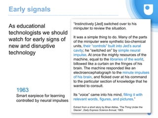 Early signals
11
As educational
technologists we should
watch for early signs of
new and disruptive
technology
“Instinctively [Jed] switched over to his
miniputer to review the situation.
It was a simple thing to do. Many of the parts
of the miniputer were synthetic bio-chemical
units, their “controls” built into Jed’s aural
cavity; he “switched on” by simple neural
impulse. At once the mighty resources of the
machine, equal to the libraries of the world,
billowed like a curtain on the fringes of his
brain. The machine responded like an
electroencephalograph to the minute impulses
of his brain, and flicked over at his command
to the particular section of knowledge that he
wanted to consult.
Its “voice” came into his mind, filling it with
relevant words, figures, and pictures.”
Extract from a short story by Brian Aldiss, ‘The Thing Under the
Glacier’, Daily Express Science Annual, 1963.
1963
Smart earpiece for learning
controlled by neural impulses
 