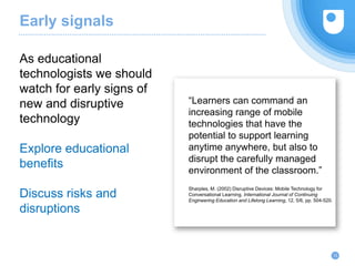 Early signals
12
As educational
technologists we should
watch for early signs of
new and disruptive
technology
Explore educational
benefits
Discuss risks and
disruptions
“Learners can command an
increasing range of mobile
technologies that have the
potential to support learning
anytime anywhere, but also to
disrupt the carefully managed
environment of the classroom.”
Sharples, M. (2002) Disruptive Devices: Mobile Technology for
Conversational Learning. International Journal of Continuing
Engineering Education and Lifelong Learning, 12, 5/6, pp. 504-520.
 