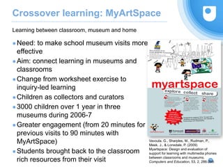 Crossover learning: MyArtSpace
●Need: to make school museum visits more
effective
●Aim: connect learning in museums and
classrooms
●Change from worksheet exercise to
inquiry-led learning
●Children as collectors and curators
●3000 children over 1 year in three
museums during 2006-7
●Greater engagement (from 20 minutes for
previous visits to 90 minutes with
MyArtSpace)
●Students brought back to the classroom
rich resources from their visit
Learning between classroom, museum and home
18
Vavoula, G., Sharples, M., Rudman, P.,
Meek, J., & Lonsdale, P. (2009)
Myartspace: Design and evaluation of
support for learning with multimedia phones
between classrooms and museums.
Computers and Education, 53, 2, 286-299.
 