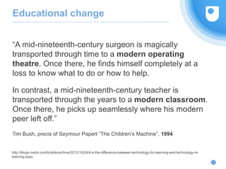 Educational change
“A mid-nineteenth-century surgeon is magically
transported through time to a modern operating
theatre. Once there, he finds himself completely at a
loss to know what to do or how to help.
In contrast, a mid-nineteenth-century teacher is
transported through the years to a modern classroom.
Once there, he picks up seamlessly where his modern
peer left off.”
Tim Bush, precis of Seymour Papert “The Children’s Machine”, 1994
http://blogs.msdn.com/b/ukfe/archive/2012/10/24/it-s-the-difference-between-technology-for-learning-and-technology-in-
learning.aspx
 