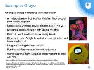Example: Gloyo
Changing children’s handwashing behaviour
24
● An interactive toy that teaches children how to wash
their hands properly.
● Mobile hand washing device shaped like a ‘yo-yo’
● Designed in collaboration with young children
● One side contains lotion for washing hands
● Other side has UV light to detect where lotion has not
been washed off
● Images showing 6 steps to wash
● Positive reinforcement of correct behaviour
● A one-year trial saw sustained improvement in hand
washing.
http://news.bbc.co.uk/local/nottingham/hi/people_and_places/newsid_8816000/8816165.stm
Randle, J., Metcalfe, J., Webb, H., Luckett, J. C. A., Nerlich, B., Vaughan, N., ... & Hardie, K. R. (2013).
Impact of an educational intervention upon the hand hygiene compliance of children. Journal of Hospital
Infection, 85(3), 220-225.
http://bit.ly/2efmOIf
 