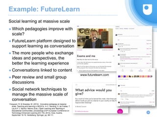 Example: FutureLearn
● Which pedagogies improve with
scale?
● FutureLearn platform designed to
support learning as conversation
● The more people who exchange
ideas and perspectives, the
better the learning experience
● Conversations linked to content
● Peer review and small group
discussions
● Social network techniques to
manage the massive scale of
conversation
Social learning at massive scale
28
www.futurelearn.com
Ferguson, R. & Sharples, M. (2014). Innovative pedagogy at massive
scale: Teaching and learning in MOOCs. In C. Rensing, S. de Freitas, T.
Ley & P. J. Muñoz- Merino (Eds.) Open Learning and Teaching in
Educational Communities, proceedings of 9th European Conference on
Technology Enhanced Learning (EC-TEL 2014), Graz, Austria,
September 16-19. Heidelberg: Springer, pp. 98-111.
 