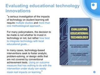 Evaluating educational technology
innovations
31
“a serious investigation of the impacts
of technology on student learning will
require multiple studies and more than
one methodological approach…
For many policymakers, the decision to
be made is not whether to invest in
technology or not, but rather how best
to integrate technology with local
educational goals…
In many cases, technology-based
interventions seek to foster analytic,
problem-solving, or design skills that
are not covered by conventional
achievement tests. Using an outcome
measure that has nothing to do with the
intervention under study can easily
mask real impacts on learning.”
 