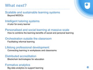 What next?
Scalable and sustainable learning systems
Beyond MOOCs
Intelligent tutoring systems
A tutor for every learner
Personalised and social learning at massive scale
How to combine the learning benefits of social and personal learning
Orchestration outside the classroom
Facilitating informal learning
Lifelong professional development
Connecting learning in workplaces and classrooms
Distributed accreditation
Blockchain technologies for education
Formative analytics
Big data analytics to support learning
35
 