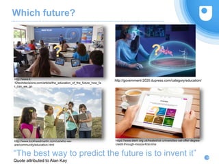 Which future?
36
?
?
“The best way to predict the future is to invent it”
Quote attributed to Alan Kay
?
http://www.k-
12techdecisions.com/article/the_education_of_the_future_how_fa
r_can_we_go
http://government-2020.dupress.com/category/education/
?
http://www.lockheedmartin.com/us/who-we-
are/community/education.html
https://www.stem.org.uk/heated/uk-universities-set-offer-degree-
credit-through-moocs-first-time
 