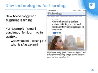 New technologies for learning
9
New technology can
augment learning
For example, ‘smart
earpieces’ for learning in
context:
who/what am I looking at?
what is s/he saying?
http://www.telegraph.co.uk/technology/2016/0
5/17/groundbreaking-gadget-claims-to-fit-in-
your-ear-and-translate-fo/
 
