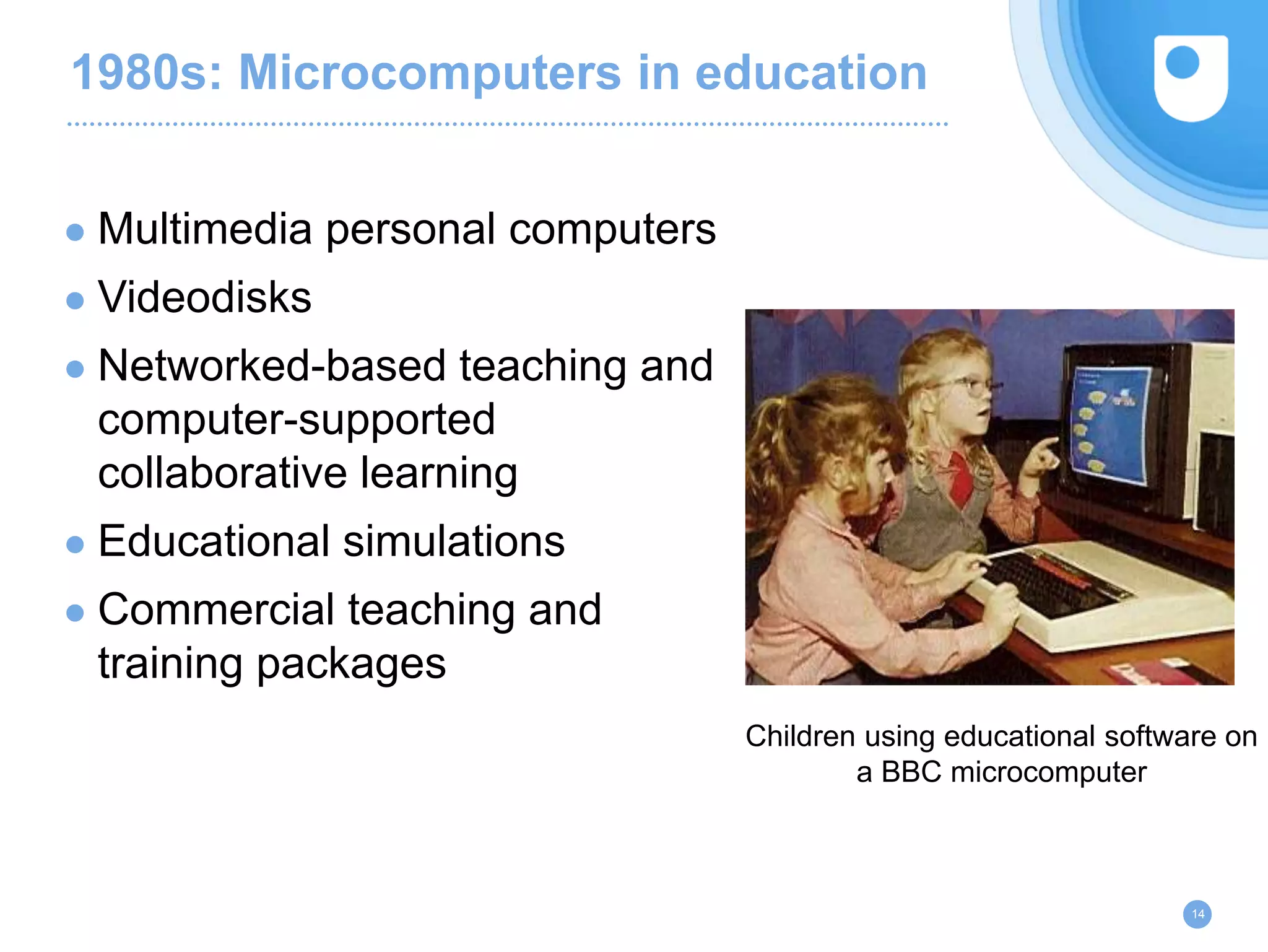 1980s: Microcomputers in education
● Multimedia personal computers
● Videodisks
● Networked-based teaching and
computer-supported
collaborative learning
● Educational simulations
● Commercial teaching and
training packages
14
Children using educational software on
a BBC microcomputer
 